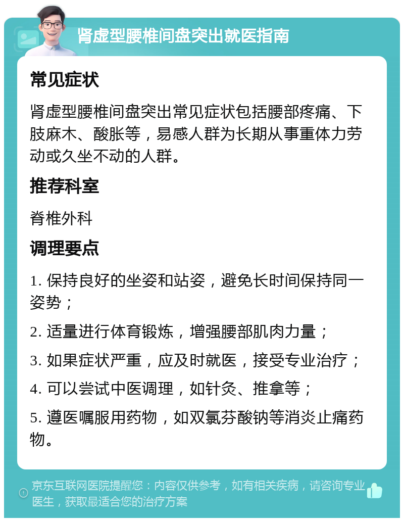 肾虚型腰椎间盘突出就医指南 常见症状 肾虚型腰椎间盘突出常见症状包括腰部疼痛、下肢麻木、酸胀等，易感人群为长期从事重体力劳动或久坐不动的人群。 推荐科室 脊椎外科 调理要点 1. 保持良好的坐姿和站姿，避免长时间保持同一姿势； 2. 适量进行体育锻炼，增强腰部肌肉力量； 3. 如果症状严重，应及时就医，接受专业治疗； 4. 可以尝试中医调理，如针灸、推拿等； 5. 遵医嘱服用药物，如双氯芬酸钠等消炎止痛药物。