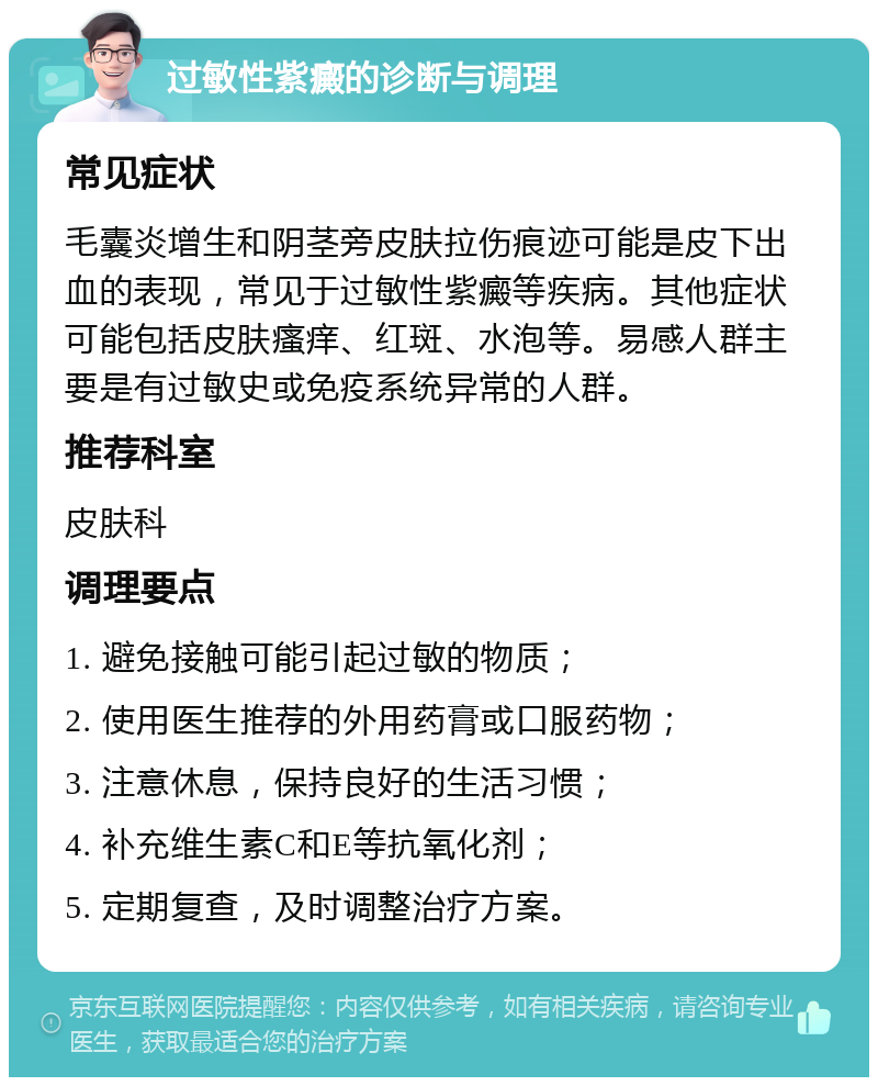 过敏性紫癜的诊断与调理 常见症状 毛囊炎增生和阴茎旁皮肤拉伤痕迹可能是皮下出血的表现，常见于过敏性紫癜等疾病。其他症状可能包括皮肤瘙痒、红斑、水泡等。易感人群主要是有过敏史或免疫系统异常的人群。 推荐科室 皮肤科 调理要点 1. 避免接触可能引起过敏的物质； 2. 使用医生推荐的外用药膏或口服药物； 3. 注意休息，保持良好的生活习惯； 4. 补充维生素C和E等抗氧化剂； 5. 定期复查，及时调整治疗方案。