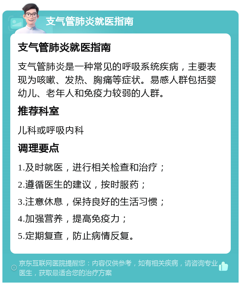 支气管肺炎就医指南 支气管肺炎就医指南 支气管肺炎是一种常见的呼吸系统疾病，主要表现为咳嗽、发热、胸痛等症状。易感人群包括婴幼儿、老年人和免疫力较弱的人群。 推荐科室 儿科或呼吸内科 调理要点 1.及时就医，进行相关检查和治疗； 2.遵循医生的建议，按时服药； 3.注意休息，保持良好的生活习惯； 4.加强营养，提高免疫力； 5.定期复查，防止病情反复。