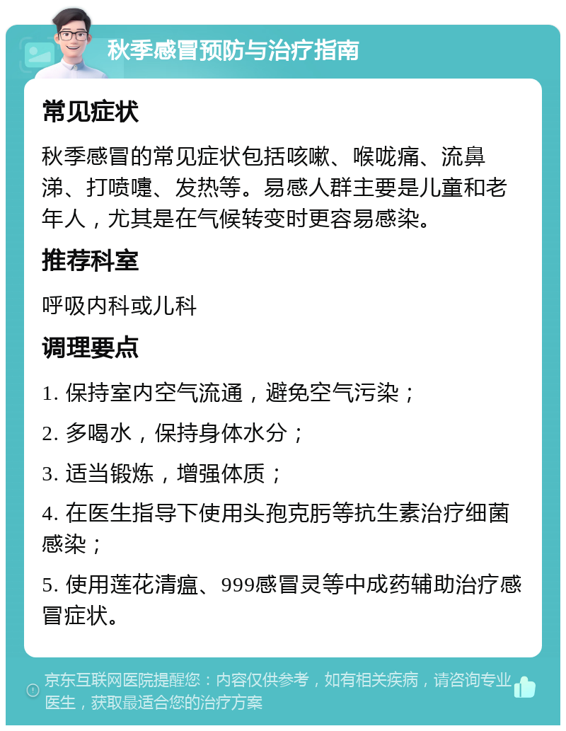 秋季感冒预防与治疗指南 常见症状 秋季感冒的常见症状包括咳嗽、喉咙痛、流鼻涕、打喷嚏、发热等。易感人群主要是儿童和老年人，尤其是在气候转变时更容易感染。 推荐科室 呼吸内科或儿科 调理要点 1. 保持室内空气流通，避免空气污染； 2. 多喝水，保持身体水分； 3. 适当锻炼，增强体质； 4. 在医生指导下使用头孢克肟等抗生素治疗细菌感染； 5. 使用莲花清瘟、999感冒灵等中成药辅助治疗感冒症状。