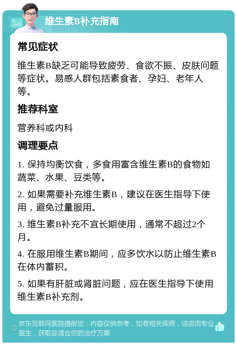 维生素B补充指南 常见症状 维生素B缺乏可能导致疲劳、食欲不振、皮肤问题等症状。易感人群包括素食者、孕妇、老年人等。 推荐科室 营养科或内科 调理要点 1. 保持均衡饮食，多食用富含维生素B的食物如蔬菜、水果、豆类等。 2. 如果需要补充维生素B，建议在医生指导下使用，避免过量服用。 3. 维生素B补充不宜长期使用，通常不超过2个月。 4. 在服用维生素B期间，应多饮水以防止维生素B在体内蓄积。 5. 如果有肝脏或肾脏问题，应在医生指导下使用维生素B补充剂。