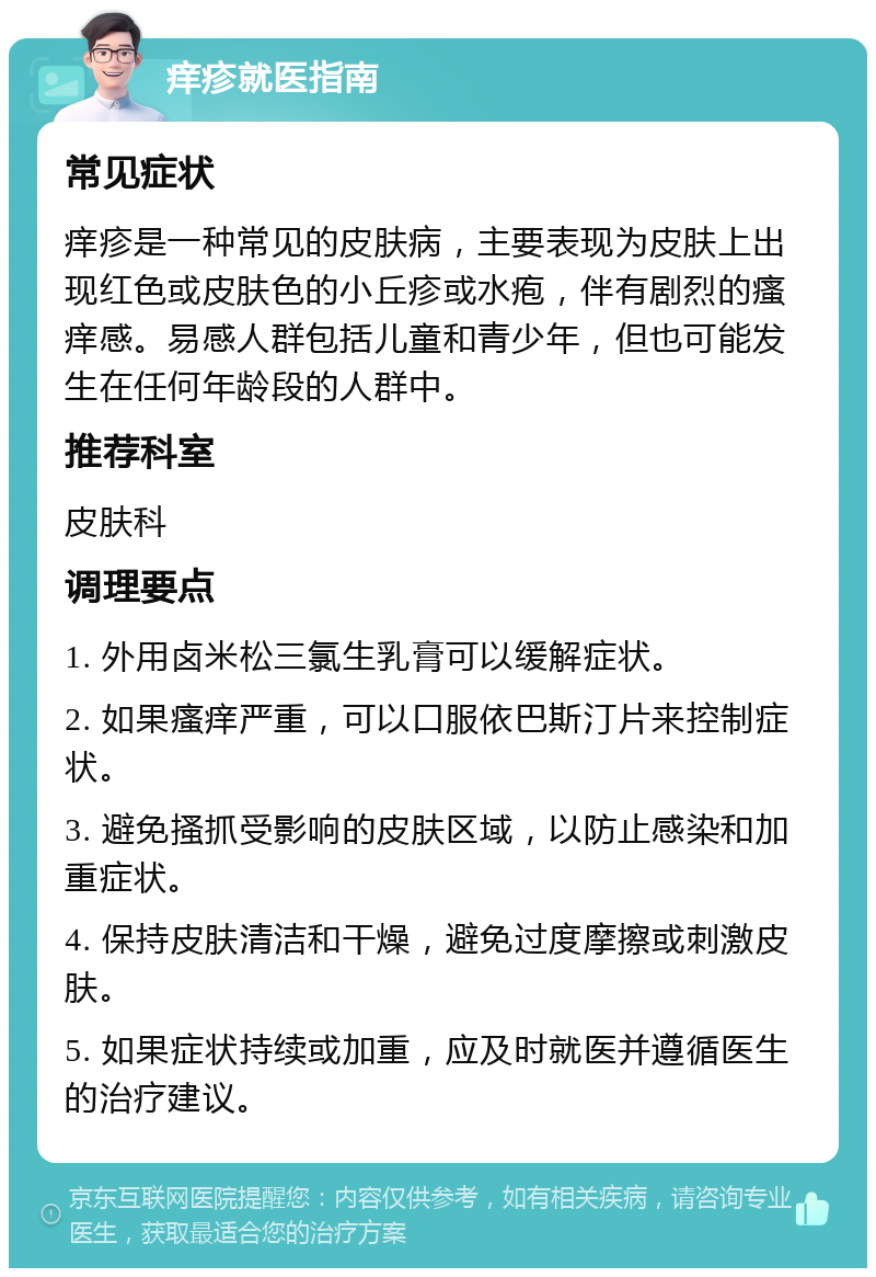 痒疹就医指南 常见症状 痒疹是一种常见的皮肤病，主要表现为皮肤上出现红色或皮肤色的小丘疹或水疱，伴有剧烈的瘙痒感。易感人群包括儿童和青少年，但也可能发生在任何年龄段的人群中。 推荐科室 皮肤科 调理要点 1. 外用卤米松三氯生乳膏可以缓解症状。 2. 如果瘙痒严重，可以口服依巴斯汀片来控制症状。 3. 避免搔抓受影响的皮肤区域，以防止感染和加重症状。 4. 保持皮肤清洁和干燥，避免过度摩擦或刺激皮肤。 5. 如果症状持续或加重，应及时就医并遵循医生的治疗建议。