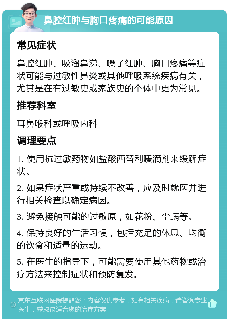 鼻腔红肿与胸口疼痛的可能原因 常见症状 鼻腔红肿、吸溜鼻涕、嗓子红肿、胸口疼痛等症状可能与过敏性鼻炎或其他呼吸系统疾病有关，尤其是在有过敏史或家族史的个体中更为常见。 推荐科室 耳鼻喉科或呼吸内科 调理要点 1. 使用抗过敏药物如盐酸西替利嗪滴剂来缓解症状。 2. 如果症状严重或持续不改善，应及时就医并进行相关检查以确定病因。 3. 避免接触可能的过敏原，如花粉、尘螨等。 4. 保持良好的生活习惯，包括充足的休息、均衡的饮食和适量的运动。 5. 在医生的指导下，可能需要使用其他药物或治疗方法来控制症状和预防复发。