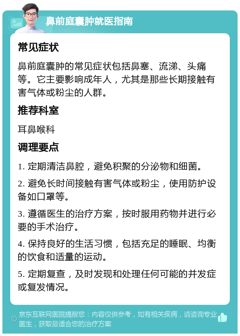 鼻前庭囊肿就医指南 常见症状 鼻前庭囊肿的常见症状包括鼻塞、流涕、头痛等。它主要影响成年人，尤其是那些长期接触有害气体或粉尘的人群。 推荐科室 耳鼻喉科 调理要点 1. 定期清洁鼻腔，避免积聚的分泌物和细菌。 2. 避免长时间接触有害气体或粉尘，使用防护设备如口罩等。 3. 遵循医生的治疗方案，按时服用药物并进行必要的手术治疗。 4. 保持良好的生活习惯，包括充足的睡眠、均衡的饮食和适量的运动。 5. 定期复查，及时发现和处理任何可能的并发症或复发情况。