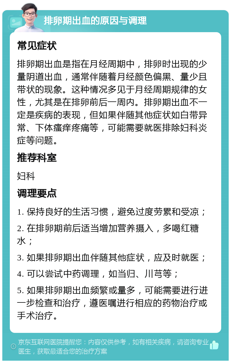 排卵期出血的原因与调理 常见症状 排卵期出血是指在月经周期中，排卵时出现的少量阴道出血，通常伴随着月经颜色偏黑、量少且带状的现象。这种情况多见于月经周期规律的女性，尤其是在排卵前后一周内。排卵期出血不一定是疾病的表现，但如果伴随其他症状如白带异常、下体瘙痒疼痛等，可能需要就医排除妇科炎症等问题。 推荐科室 妇科 调理要点 1. 保持良好的生活习惯，避免过度劳累和受凉； 2. 在排卵期前后适当增加营养摄入，多喝红糖水； 3. 如果排卵期出血伴随其他症状，应及时就医； 4. 可以尝试中药调理，如当归、川芎等； 5. 如果排卵期出血频繁或量多，可能需要进行进一步检查和治疗，遵医嘱进行相应的药物治疗或手术治疗。