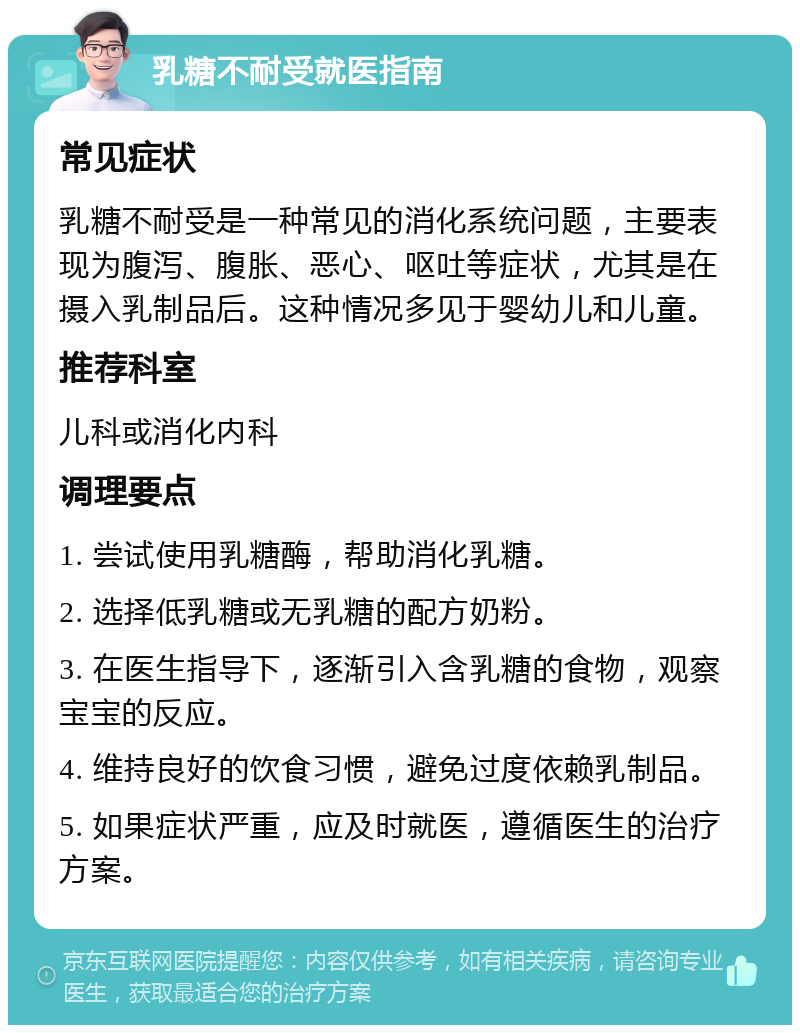 乳糖不耐受就医指南 常见症状 乳糖不耐受是一种常见的消化系统问题，主要表现为腹泻、腹胀、恶心、呕吐等症状，尤其是在摄入乳制品后。这种情况多见于婴幼儿和儿童。 推荐科室 儿科或消化内科 调理要点 1. 尝试使用乳糖酶，帮助消化乳糖。 2. 选择低乳糖或无乳糖的配方奶粉。 3. 在医生指导下，逐渐引入含乳糖的食物，观察宝宝的反应。 4. 维持良好的饮食习惯，避免过度依赖乳制品。 5. 如果症状严重，应及时就医，遵循医生的治疗方案。