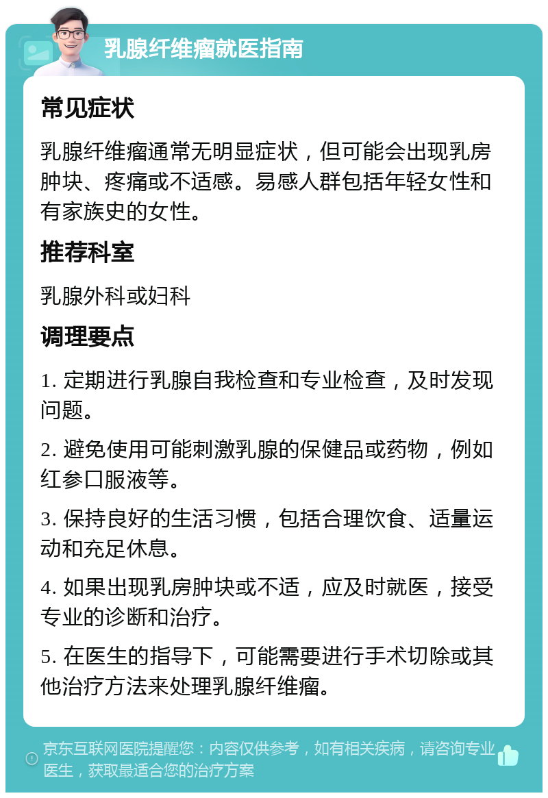 乳腺纤维瘤就医指南 常见症状 乳腺纤维瘤通常无明显症状，但可能会出现乳房肿块、疼痛或不适感。易感人群包括年轻女性和有家族史的女性。 推荐科室 乳腺外科或妇科 调理要点 1. 定期进行乳腺自我检查和专业检查，及时发现问题。 2. 避免使用可能刺激乳腺的保健品或药物，例如红参口服液等。 3. 保持良好的生活习惯，包括合理饮食、适量运动和充足休息。 4. 如果出现乳房肿块或不适，应及时就医，接受专业的诊断和治疗。 5. 在医生的指导下，可能需要进行手术切除或其他治疗方法来处理乳腺纤维瘤。