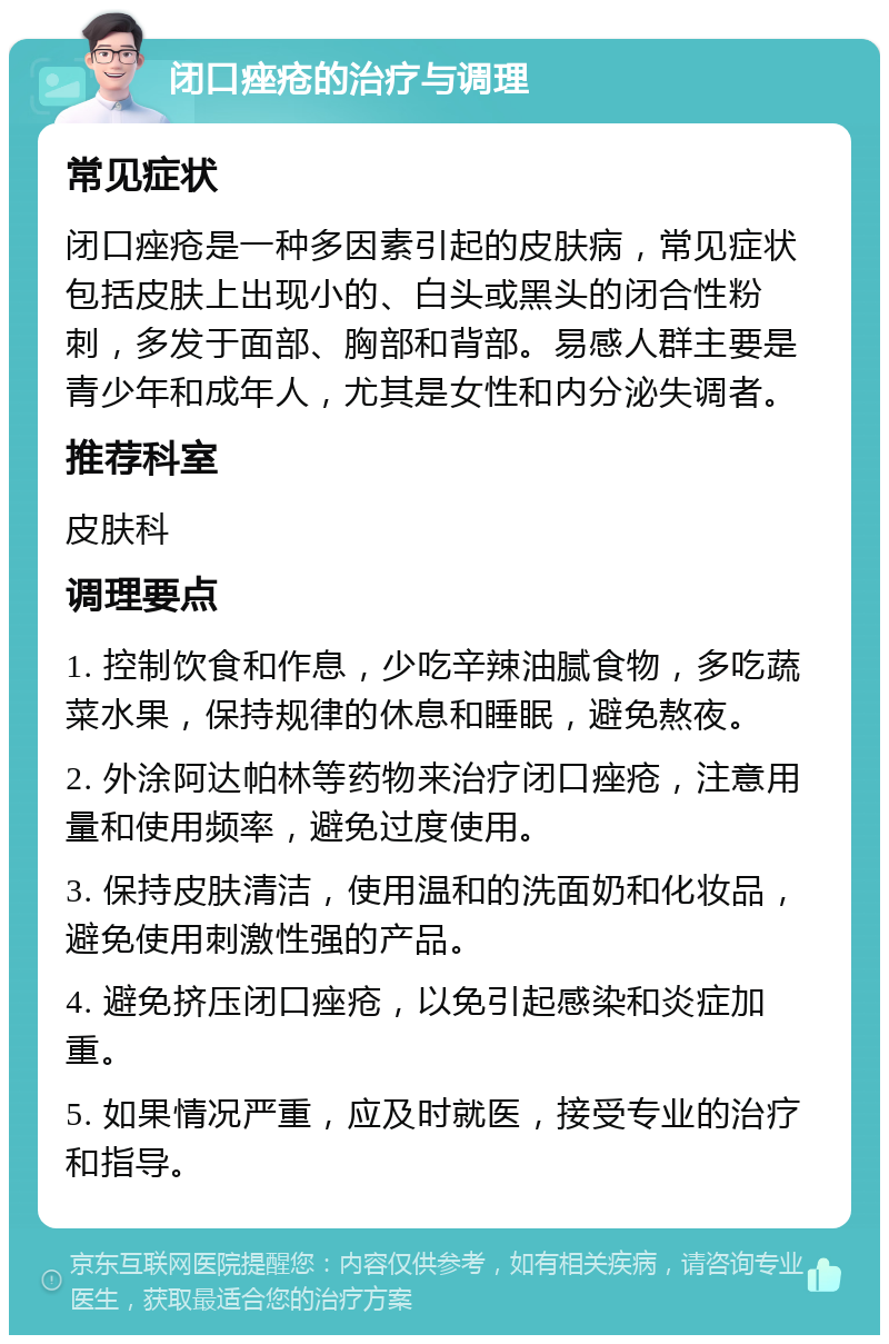 闭口痤疮的治疗与调理 常见症状 闭口痤疮是一种多因素引起的皮肤病，常见症状包括皮肤上出现小的、白头或黑头的闭合性粉刺，多发于面部、胸部和背部。易感人群主要是青少年和成年人，尤其是女性和内分泌失调者。 推荐科室 皮肤科 调理要点 1. 控制饮食和作息，少吃辛辣油腻食物，多吃蔬菜水果，保持规律的休息和睡眠，避免熬夜。 2. 外涂阿达帕林等药物来治疗闭口痤疮，注意用量和使用频率，避免过度使用。 3. 保持皮肤清洁，使用温和的洗面奶和化妆品，避免使用刺激性强的产品。 4. 避免挤压闭口痤疮，以免引起感染和炎症加重。 5. 如果情况严重，应及时就医，接受专业的治疗和指导。