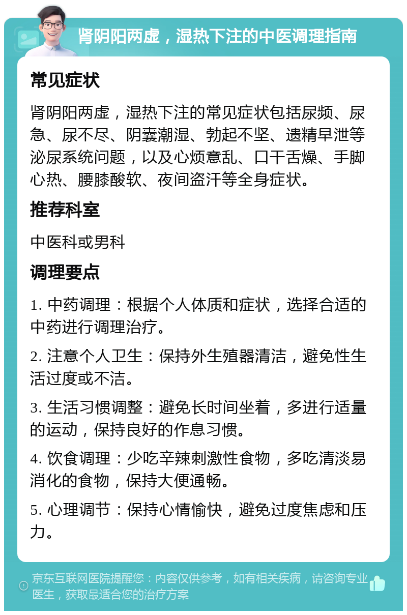 肾阴阳两虚，湿热下注的中医调理指南 常见症状 肾阴阳两虚，湿热下注的常见症状包括尿频、尿急、尿不尽、阴囊潮湿、勃起不坚、遗精早泄等泌尿系统问题，以及心烦意乱、口干舌燥、手脚心热、腰膝酸软、夜间盗汗等全身症状。 推荐科室 中医科或男科 调理要点 1. 中药调理：根据个人体质和症状，选择合适的中药进行调理治疗。 2. 注意个人卫生：保持外生殖器清洁，避免性生活过度或不洁。 3. 生活习惯调整：避免长时间坐着，多进行适量的运动，保持良好的作息习惯。 4. 饮食调理：少吃辛辣刺激性食物，多吃清淡易消化的食物，保持大便通畅。 5. 心理调节：保持心情愉快，避免过度焦虑和压力。