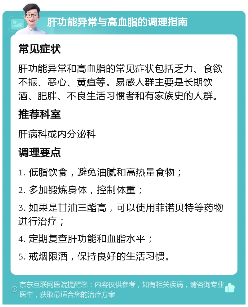 肝功能异常与高血脂的调理指南 常见症状 肝功能异常和高血脂的常见症状包括乏力、食欲不振、恶心、黄疸等。易感人群主要是长期饮酒、肥胖、不良生活习惯者和有家族史的人群。 推荐科室 肝病科或内分泌科 调理要点 1. 低脂饮食，避免油腻和高热量食物； 2. 多加锻炼身体，控制体重； 3. 如果是甘油三酯高，可以使用菲诺贝特等药物进行治疗； 4. 定期复查肝功能和血脂水平； 5. 戒烟限酒，保持良好的生活习惯。