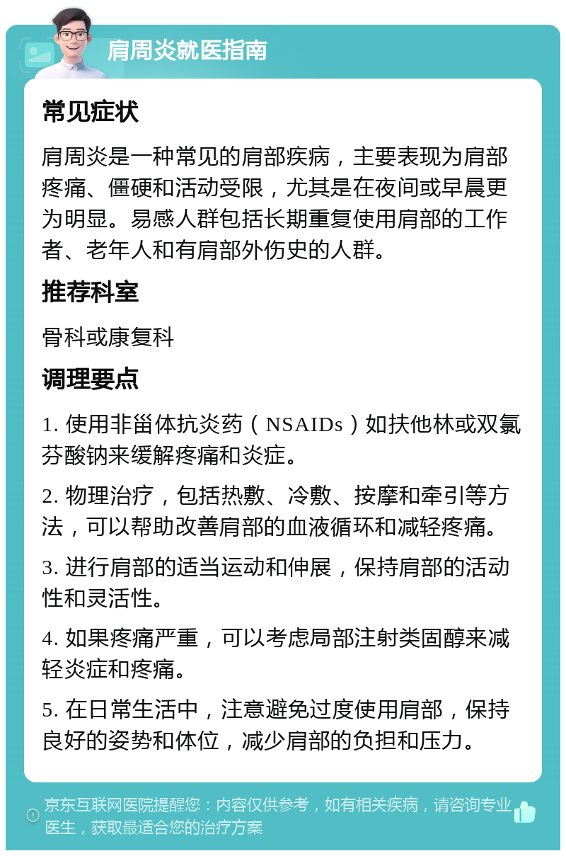 肩周炎就医指南 常见症状 肩周炎是一种常见的肩部疾病，主要表现为肩部疼痛、僵硬和活动受限，尤其是在夜间或早晨更为明显。易感人群包括长期重复使用肩部的工作者、老年人和有肩部外伤史的人群。 推荐科室 骨科或康复科 调理要点 1. 使用非甾体抗炎药（NSAIDs）如扶他林或双氯芬酸钠来缓解疼痛和炎症。 2. 物理治疗，包括热敷、冷敷、按摩和牵引等方法，可以帮助改善肩部的血液循环和减轻疼痛。 3. 进行肩部的适当运动和伸展，保持肩部的活动性和灵活性。 4. 如果疼痛严重，可以考虑局部注射类固醇来减轻炎症和疼痛。 5. 在日常生活中，注意避免过度使用肩部，保持良好的姿势和体位，减少肩部的负担和压力。