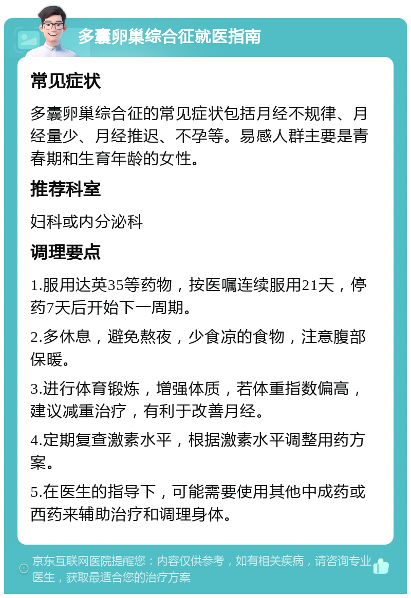 多囊卵巢综合征就医指南 常见症状 多囊卵巢综合征的常见症状包括月经不规律、月经量少、月经推迟、不孕等。易感人群主要是青春期和生育年龄的女性。 推荐科室 妇科或内分泌科 调理要点 1.服用达英35等药物，按医嘱连续服用21天，停药7天后开始下一周期。 2.多休息，避免熬夜，少食凉的食物，注意腹部保暖。 3.进行体育锻炼，增强体质，若体重指数偏高，建议减重治疗，有利于改善月经。 4.定期复查激素水平，根据激素水平调整用药方案。 5.在医生的指导下，可能需要使用其他中成药或西药来辅助治疗和调理身体。