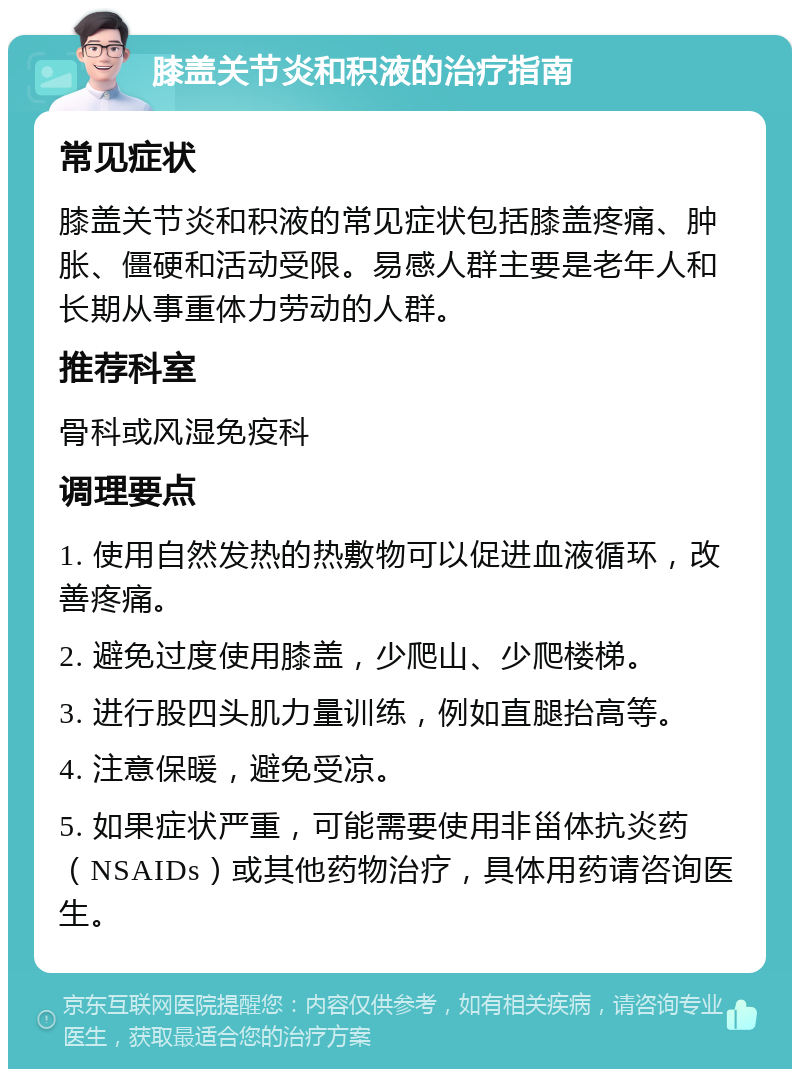 膝盖关节炎和积液的治疗指南 常见症状 膝盖关节炎和积液的常见症状包括膝盖疼痛、肿胀、僵硬和活动受限。易感人群主要是老年人和长期从事重体力劳动的人群。 推荐科室 骨科或风湿免疫科 调理要点 1. 使用自然发热的热敷物可以促进血液循环，改善疼痛。 2. 避免过度使用膝盖，少爬山、少爬楼梯。 3. 进行股四头肌力量训练，例如直腿抬高等。 4. 注意保暖，避免受凉。 5. 如果症状严重，可能需要使用非甾体抗炎药（NSAIDs）或其他药物治疗，具体用药请咨询医生。