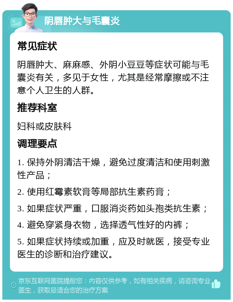 阴唇肿大与毛囊炎 常见症状 阴唇肿大、麻麻感、外阴小豆豆等症状可能与毛囊炎有关，多见于女性，尤其是经常摩擦或不注意个人卫生的人群。 推荐科室 妇科或皮肤科 调理要点 1. 保持外阴清洁干燥，避免过度清洁和使用刺激性产品； 2. 使用红霉素软膏等局部抗生素药膏； 3. 如果症状严重，口服消炎药如头孢类抗生素； 4. 避免穿紧身衣物，选择透气性好的内裤； 5. 如果症状持续或加重，应及时就医，接受专业医生的诊断和治疗建议。