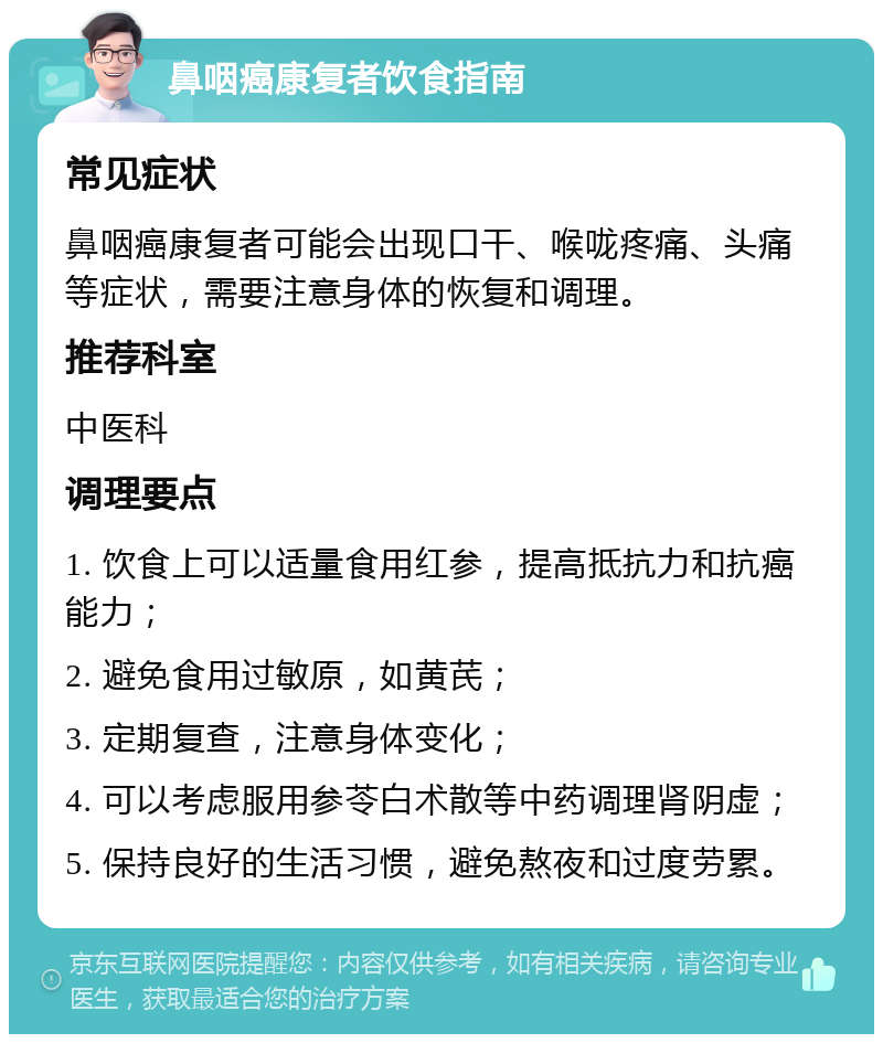 鼻咽癌康复者饮食指南 常见症状 鼻咽癌康复者可能会出现口干、喉咙疼痛、头痛等症状，需要注意身体的恢复和调理。 推荐科室 中医科 调理要点 1. 饮食上可以适量食用红参，提高抵抗力和抗癌能力； 2. 避免食用过敏原，如黄芪； 3. 定期复查，注意身体变化； 4. 可以考虑服用参苓白术散等中药调理肾阴虚； 5. 保持良好的生活习惯，避免熬夜和过度劳累。