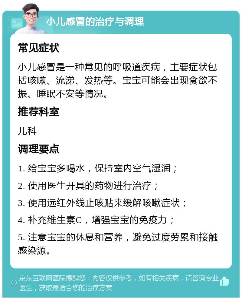 小儿感冒的治疗与调理 常见症状 小儿感冒是一种常见的呼吸道疾病，主要症状包括咳嗽、流涕、发热等。宝宝可能会出现食欲不振、睡眠不安等情况。 推荐科室 儿科 调理要点 1. 给宝宝多喝水，保持室内空气湿润； 2. 使用医生开具的药物进行治疗； 3. 使用远红外线止咳贴来缓解咳嗽症状； 4. 补充维生素C，增强宝宝的免疫力； 5. 注意宝宝的休息和营养，避免过度劳累和接触感染源。