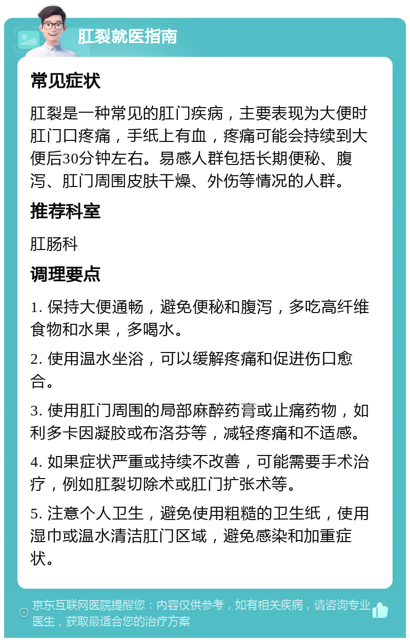 肛裂就医指南 常见症状 肛裂是一种常见的肛门疾病，主要表现为大便时肛门口疼痛，手纸上有血，疼痛可能会持续到大便后30分钟左右。易感人群包括长期便秘、腹泻、肛门周围皮肤干燥、外伤等情况的人群。 推荐科室 肛肠科 调理要点 1. 保持大便通畅，避免便秘和腹泻，多吃高纤维食物和水果，多喝水。 2. 使用温水坐浴，可以缓解疼痛和促进伤口愈合。 3. 使用肛门周围的局部麻醉药膏或止痛药物，如利多卡因凝胶或布洛芬等，减轻疼痛和不适感。 4. 如果症状严重或持续不改善，可能需要手术治疗，例如肛裂切除术或肛门扩张术等。 5. 注意个人卫生，避免使用粗糙的卫生纸，使用湿巾或温水清洁肛门区域，避免感染和加重症状。