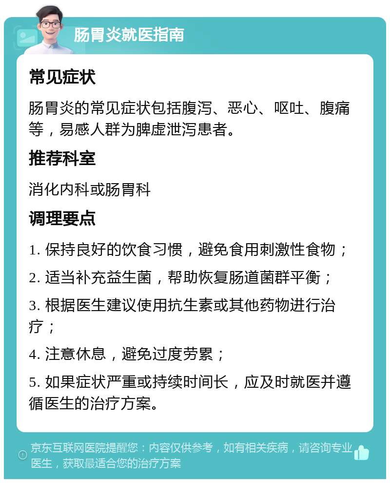 肠胃炎就医指南 常见症状 肠胃炎的常见症状包括腹泻、恶心、呕吐、腹痛等，易感人群为脾虚泄泻患者。 推荐科室 消化内科或肠胃科 调理要点 1. 保持良好的饮食习惯，避免食用刺激性食物； 2. 适当补充益生菌，帮助恢复肠道菌群平衡； 3. 根据医生建议使用抗生素或其他药物进行治疗； 4. 注意休息，避免过度劳累； 5. 如果症状严重或持续时间长，应及时就医并遵循医生的治疗方案。