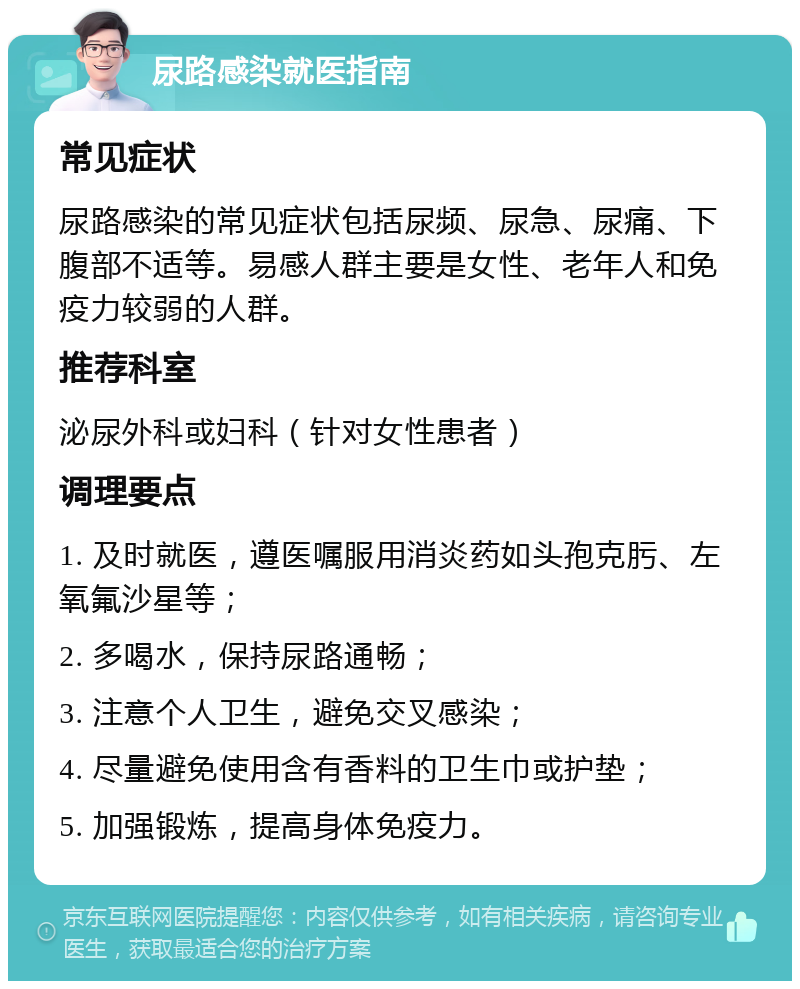 尿路感染就医指南 常见症状 尿路感染的常见症状包括尿频、尿急、尿痛、下腹部不适等。易感人群主要是女性、老年人和免疫力较弱的人群。 推荐科室 泌尿外科或妇科（针对女性患者） 调理要点 1. 及时就医，遵医嘱服用消炎药如头孢克肟、左氧氟沙星等； 2. 多喝水，保持尿路通畅； 3. 注意个人卫生，避免交叉感染； 4. 尽量避免使用含有香料的卫生巾或护垫； 5. 加强锻炼，提高身体免疫力。