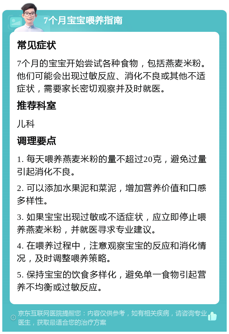 7个月宝宝喂养指南 常见症状 7个月的宝宝开始尝试各种食物，包括燕麦米粉。他们可能会出现过敏反应、消化不良或其他不适症状，需要家长密切观察并及时就医。 推荐科室 儿科 调理要点 1. 每天喂养燕麦米粉的量不超过20克，避免过量引起消化不良。 2. 可以添加水果泥和菜泥，增加营养价值和口感多样性。 3. 如果宝宝出现过敏或不适症状，应立即停止喂养燕麦米粉，并就医寻求专业建议。 4. 在喂养过程中，注意观察宝宝的反应和消化情况，及时调整喂养策略。 5. 保持宝宝的饮食多样化，避免单一食物引起营养不均衡或过敏反应。