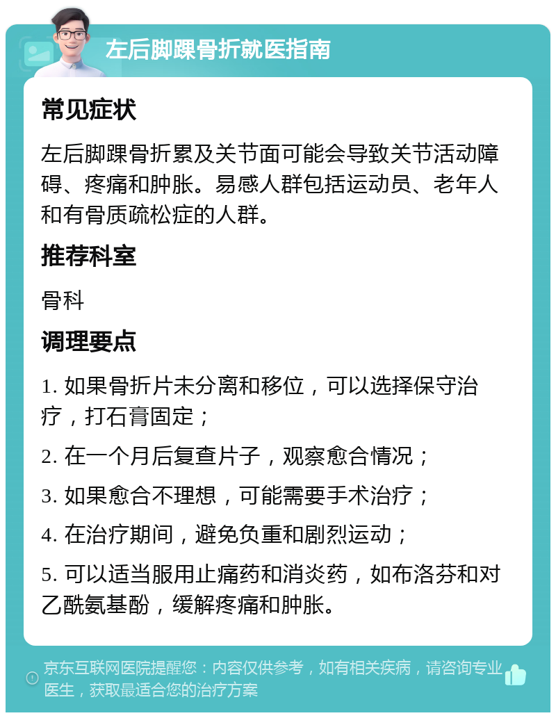 左后脚踝骨折就医指南 常见症状 左后脚踝骨折累及关节面可能会导致关节活动障碍、疼痛和肿胀。易感人群包括运动员、老年人和有骨质疏松症的人群。 推荐科室 骨科 调理要点 1. 如果骨折片未分离和移位，可以选择保守治疗，打石膏固定； 2. 在一个月后复查片子，观察愈合情况； 3. 如果愈合不理想，可能需要手术治疗； 4. 在治疗期间，避免负重和剧烈运动； 5. 可以适当服用止痛药和消炎药，如布洛芬和对乙酰氨基酚，缓解疼痛和肿胀。