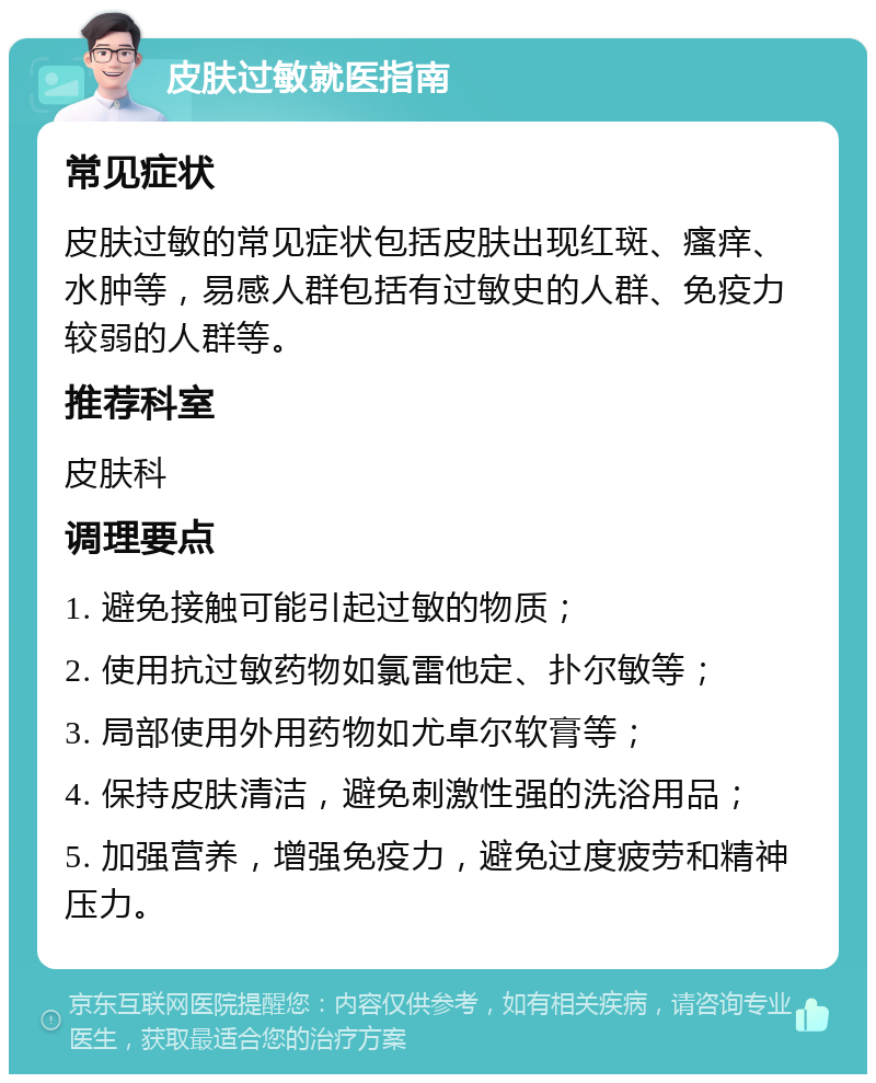 皮肤过敏就医指南 常见症状 皮肤过敏的常见症状包括皮肤出现红斑、瘙痒、水肿等，易感人群包括有过敏史的人群、免疫力较弱的人群等。 推荐科室 皮肤科 调理要点 1. 避免接触可能引起过敏的物质； 2. 使用抗过敏药物如氯雷他定、扑尔敏等； 3. 局部使用外用药物如尤卓尔软膏等； 4. 保持皮肤清洁，避免刺激性强的洗浴用品； 5. 加强营养，增强免疫力，避免过度疲劳和精神压力。