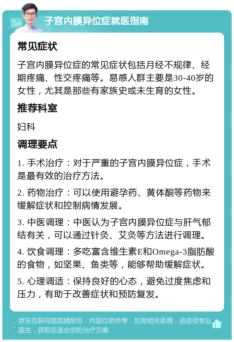 子宫内膜异位症就医指南 常见症状 子宫内膜异位症的常见症状包括月经不规律、经期疼痛、性交疼痛等。易感人群主要是30-40岁的女性，尤其是那些有家族史或未生育的女性。 推荐科室 妇科 调理要点 1. 手术治疗：对于严重的子宫内膜异位症，手术是最有效的治疗方法。 2. 药物治疗：可以使用避孕药、黄体酮等药物来缓解症状和控制病情发展。 3. 中医调理：中医认为子宫内膜异位症与肝气郁结有关，可以通过针灸、艾灸等方法进行调理。 4. 饮食调理：多吃富含维生素E和Omega-3脂肪酸的食物，如坚果、鱼类等，能够帮助缓解症状。 5. 心理调适：保持良好的心态，避免过度焦虑和压力，有助于改善症状和预防复发。