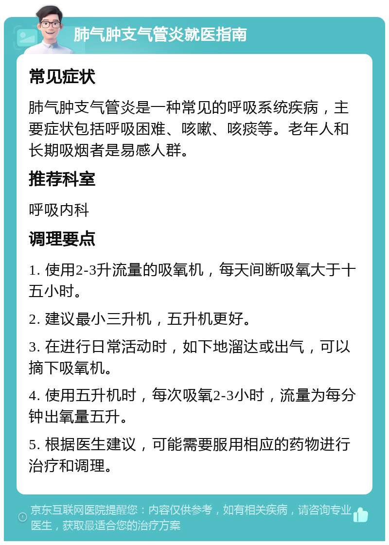 肺气肿支气管炎就医指南 常见症状 肺气肿支气管炎是一种常见的呼吸系统疾病，主要症状包括呼吸困难、咳嗽、咳痰等。老年人和长期吸烟者是易感人群。 推荐科室 呼吸内科 调理要点 1. 使用2-3升流量的吸氧机，每天间断吸氧大于十五小时。 2. 建议最小三升机，五升机更好。 3. 在进行日常活动时，如下地溜达或出气，可以摘下吸氧机。 4. 使用五升机时，每次吸氧2-3小时，流量为每分钟出氧量五升。 5. 根据医生建议，可能需要服用相应的药物进行治疗和调理。