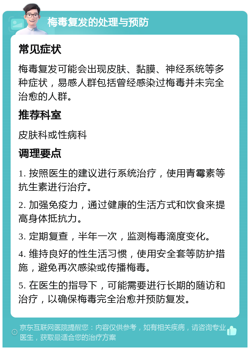 梅毒复发的处理与预防 常见症状 梅毒复发可能会出现皮肤、黏膜、神经系统等多种症状，易感人群包括曾经感染过梅毒并未完全治愈的人群。 推荐科室 皮肤科或性病科 调理要点 1. 按照医生的建议进行系统治疗，使用青霉素等抗生素进行治疗。 2. 加强免疫力，通过健康的生活方式和饮食来提高身体抵抗力。 3. 定期复查，半年一次，监测梅毒滴度变化。 4. 维持良好的性生活习惯，使用安全套等防护措施，避免再次感染或传播梅毒。 5. 在医生的指导下，可能需要进行长期的随访和治疗，以确保梅毒完全治愈并预防复发。