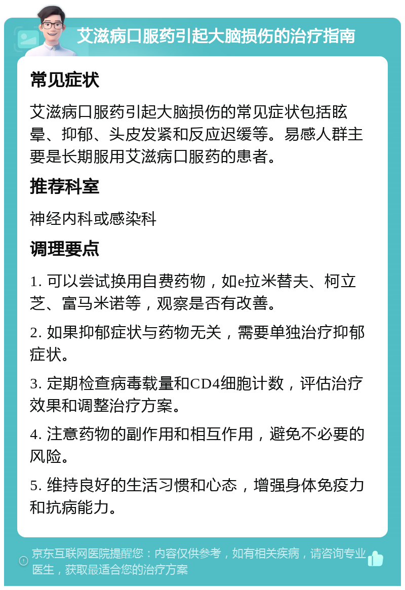 艾滋病口服药引起大脑损伤的治疗指南 常见症状 艾滋病口服药引起大脑损伤的常见症状包括眩晕、抑郁、头皮发紧和反应迟缓等。易感人群主要是长期服用艾滋病口服药的患者。 推荐科室 神经内科或感染科 调理要点 1. 可以尝试换用自费药物，如e拉米替夫、柯立芝、富马米诺等，观察是否有改善。 2. 如果抑郁症状与药物无关，需要单独治疗抑郁症状。 3. 定期检查病毒载量和CD4细胞计数，评估治疗效果和调整治疗方案。 4. 注意药物的副作用和相互作用，避免不必要的风险。 5. 维持良好的生活习惯和心态，增强身体免疫力和抗病能力。