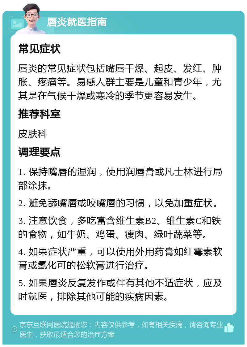 唇炎就医指南 常见症状 唇炎的常见症状包括嘴唇干燥、起皮、发红、肿胀、疼痛等。易感人群主要是儿童和青少年，尤其是在气候干燥或寒冷的季节更容易发生。 推荐科室 皮肤科 调理要点 1. 保持嘴唇的湿润，使用润唇膏或凡士林进行局部涂抹。 2. 避免舔嘴唇或咬嘴唇的习惯，以免加重症状。 3. 注意饮食，多吃富含维生素B2、维生素C和铁的食物，如牛奶、鸡蛋、瘦肉、绿叶蔬菜等。 4. 如果症状严重，可以使用外用药膏如红霉素软膏或氢化可的松软膏进行治疗。 5. 如果唇炎反复发作或伴有其他不适症状，应及时就医，排除其他可能的疾病因素。