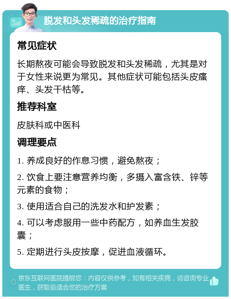 脱发和头发稀疏的治疗指南 常见症状 长期熬夜可能会导致脱发和头发稀疏，尤其是对于女性来说更为常见。其他症状可能包括头皮瘙痒、头发干枯等。 推荐科室 皮肤科或中医科 调理要点 1. 养成良好的作息习惯，避免熬夜； 2. 饮食上要注意营养均衡，多摄入富含铁、锌等元素的食物； 3. 使用适合自己的洗发水和护发素； 4. 可以考虑服用一些中药配方，如养血生发胶囊； 5. 定期进行头皮按摩，促进血液循环。