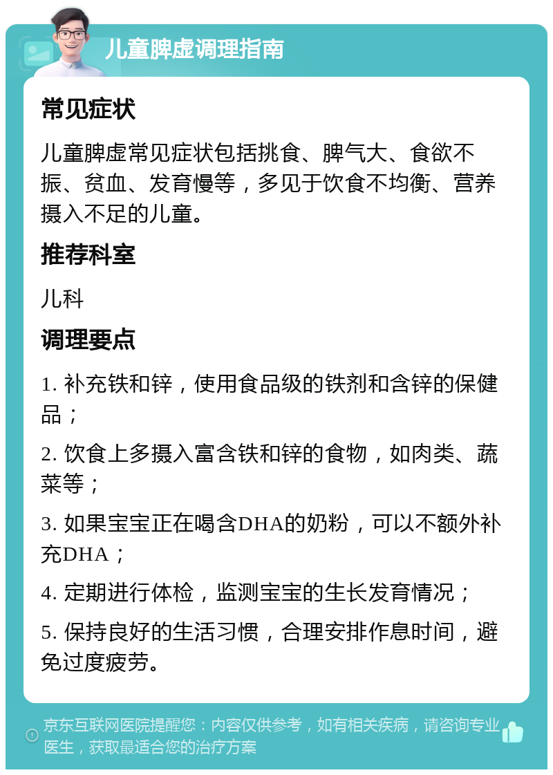 儿童脾虚调理指南 常见症状 儿童脾虚常见症状包括挑食、脾气大、食欲不振、贫血、发育慢等，多见于饮食不均衡、营养摄入不足的儿童。 推荐科室 儿科 调理要点 1. 补充铁和锌，使用食品级的铁剂和含锌的保健品； 2. 饮食上多摄入富含铁和锌的食物，如肉类、蔬菜等； 3. 如果宝宝正在喝含DHA的奶粉，可以不额外补充DHA； 4. 定期进行体检，监测宝宝的生长发育情况； 5. 保持良好的生活习惯，合理安排作息时间，避免过度疲劳。