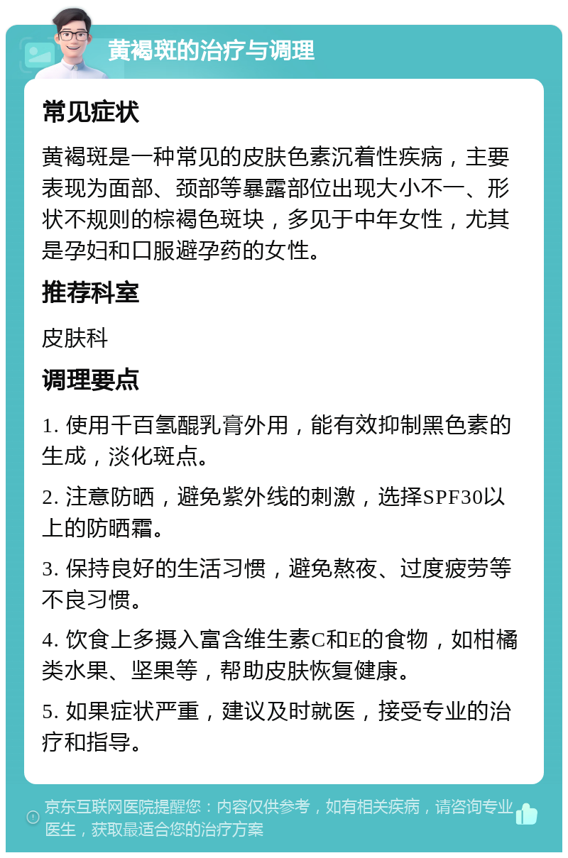 黄褐斑的治疗与调理 常见症状 黄褐斑是一种常见的皮肤色素沉着性疾病，主要表现为面部、颈部等暴露部位出现大小不一、形状不规则的棕褐色斑块，多见于中年女性，尤其是孕妇和口服避孕药的女性。 推荐科室 皮肤科 调理要点 1. 使用千百氢醌乳膏外用，能有效抑制黑色素的生成，淡化斑点。 2. 注意防晒，避免紫外线的刺激，选择SPF30以上的防晒霜。 3. 保持良好的生活习惯，避免熬夜、过度疲劳等不良习惯。 4. 饮食上多摄入富含维生素C和E的食物，如柑橘类水果、坚果等，帮助皮肤恢复健康。 5. 如果症状严重，建议及时就医，接受专业的治疗和指导。