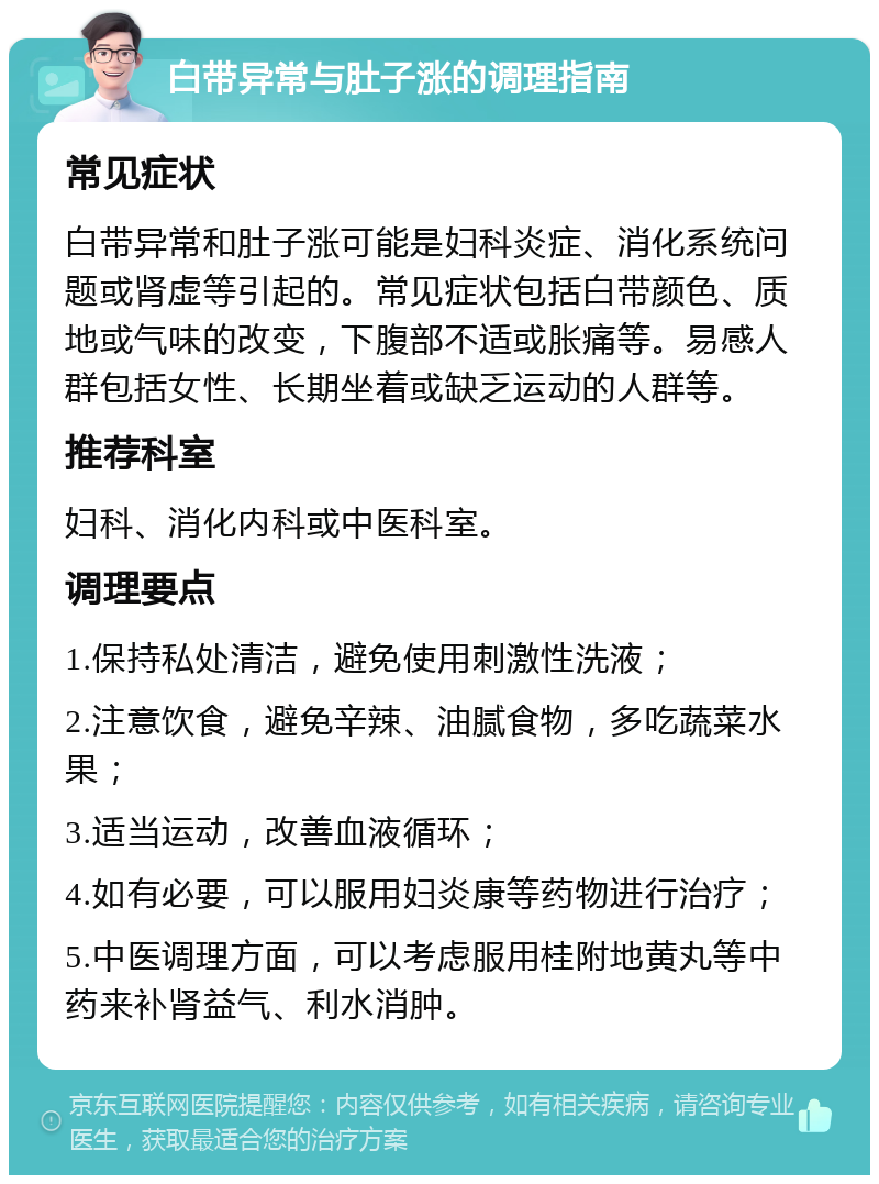 白带异常与肚子涨的调理指南 常见症状 白带异常和肚子涨可能是妇科炎症、消化系统问题或肾虚等引起的。常见症状包括白带颜色、质地或气味的改变，下腹部不适或胀痛等。易感人群包括女性、长期坐着或缺乏运动的人群等。 推荐科室 妇科、消化内科或中医科室。 调理要点 1.保持私处清洁，避免使用刺激性洗液； 2.注意饮食，避免辛辣、油腻食物，多吃蔬菜水果； 3.适当运动，改善血液循环； 4.如有必要，可以服用妇炎康等药物进行治疗； 5.中医调理方面，可以考虑服用桂附地黄丸等中药来补肾益气、利水消肿。