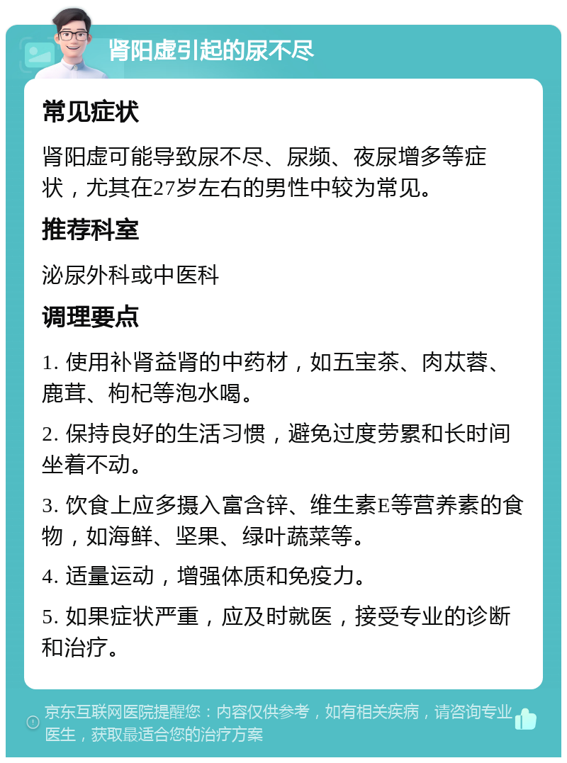 肾阳虚引起的尿不尽 常见症状 肾阳虚可能导致尿不尽、尿频、夜尿增多等症状，尤其在27岁左右的男性中较为常见。 推荐科室 泌尿外科或中医科 调理要点 1. 使用补肾益肾的中药材，如五宝茶、肉苁蓉、鹿茸、枸杞等泡水喝。 2. 保持良好的生活习惯，避免过度劳累和长时间坐着不动。 3. 饮食上应多摄入富含锌、维生素E等营养素的食物，如海鲜、坚果、绿叶蔬菜等。 4. 适量运动，增强体质和免疫力。 5. 如果症状严重，应及时就医，接受专业的诊断和治疗。