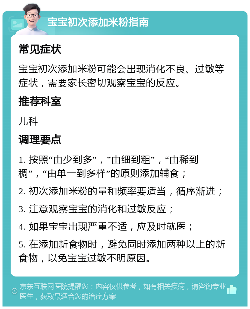 宝宝初次添加米粉指南 常见症状 宝宝初次添加米粉可能会出现消化不良、过敏等症状，需要家长密切观察宝宝的反应。 推荐科室 儿科 调理要点 1. 按照“由少到多”，”由细到粗”，“由稀到稠”，“由单一到多样”的原则添加辅食； 2. 初次添加米粉的量和频率要适当，循序渐进； 3. 注意观察宝宝的消化和过敏反应； 4. 如果宝宝出现严重不适，应及时就医； 5. 在添加新食物时，避免同时添加两种以上的新食物，以免宝宝过敏不明原因。