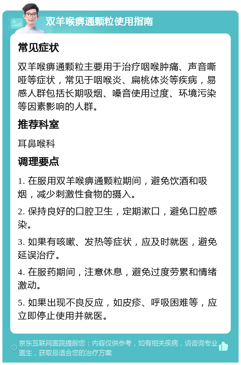 双羊喉痹通颗粒使用指南 常见症状 双羊喉痹通颗粒主要用于治疗咽喉肿痛、声音嘶哑等症状，常见于咽喉炎、扁桃体炎等疾病，易感人群包括长期吸烟、嗓音使用过度、环境污染等因素影响的人群。 推荐科室 耳鼻喉科 调理要点 1. 在服用双羊喉痹通颗粒期间，避免饮酒和吸烟，减少刺激性食物的摄入。 2. 保持良好的口腔卫生，定期漱口，避免口腔感染。 3. 如果有咳嗽、发热等症状，应及时就医，避免延误治疗。 4. 在服药期间，注意休息，避免过度劳累和情绪激动。 5. 如果出现不良反应，如皮疹、呼吸困难等，应立即停止使用并就医。