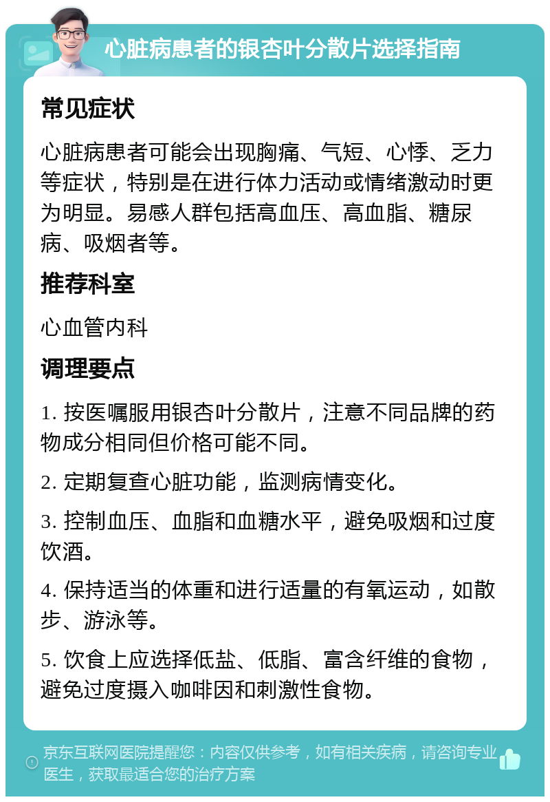 心脏病患者的银杏叶分散片选择指南 常见症状 心脏病患者可能会出现胸痛、气短、心悸、乏力等症状，特别是在进行体力活动或情绪激动时更为明显。易感人群包括高血压、高血脂、糖尿病、吸烟者等。 推荐科室 心血管内科 调理要点 1. 按医嘱服用银杏叶分散片，注意不同品牌的药物成分相同但价格可能不同。 2. 定期复查心脏功能，监测病情变化。 3. 控制血压、血脂和血糖水平，避免吸烟和过度饮酒。 4. 保持适当的体重和进行适量的有氧运动，如散步、游泳等。 5. 饮食上应选择低盐、低脂、富含纤维的食物，避免过度摄入咖啡因和刺激性食物。