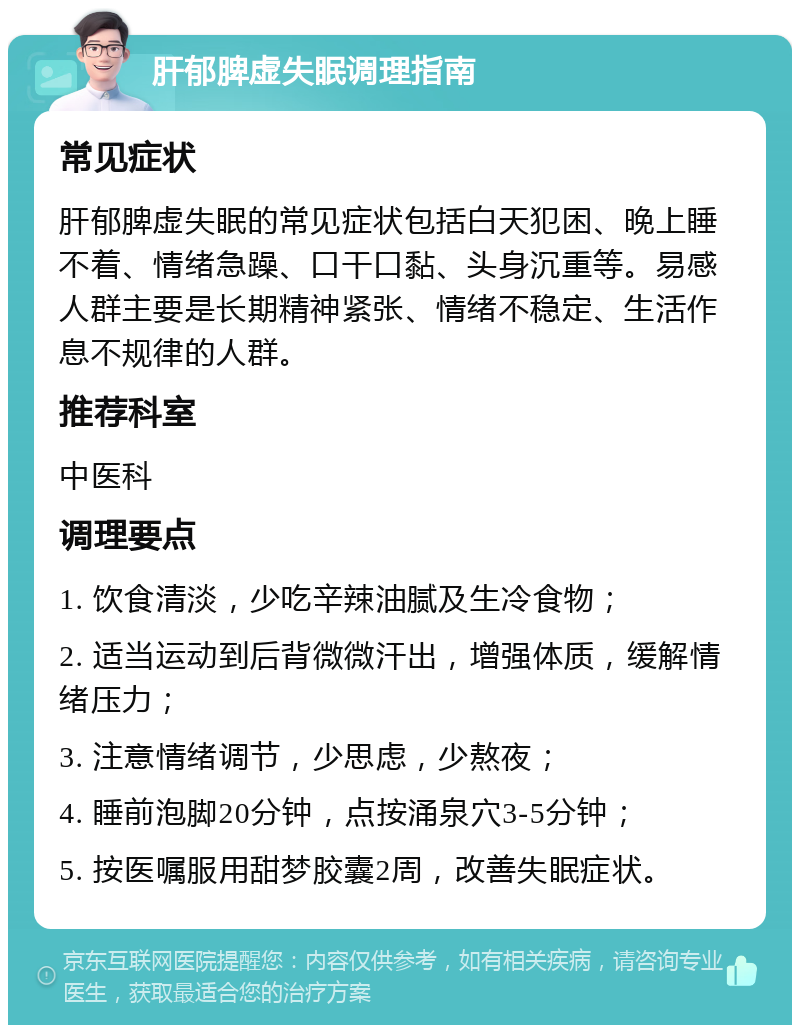 肝郁脾虚失眠调理指南 常见症状 肝郁脾虚失眠的常见症状包括白天犯困、晚上睡不着、情绪急躁、口干口黏、头身沉重等。易感人群主要是长期精神紧张、情绪不稳定、生活作息不规律的人群。 推荐科室 中医科 调理要点 1. 饮食清淡，少吃辛辣油腻及生冷食物； 2. 适当运动到后背微微汗出，增强体质，缓解情绪压力； 3. 注意情绪调节，少思虑，少熬夜； 4. 睡前泡脚20分钟，点按涌泉穴3-5分钟； 5. 按医嘱服用甜梦胶囊2周，改善失眠症状。