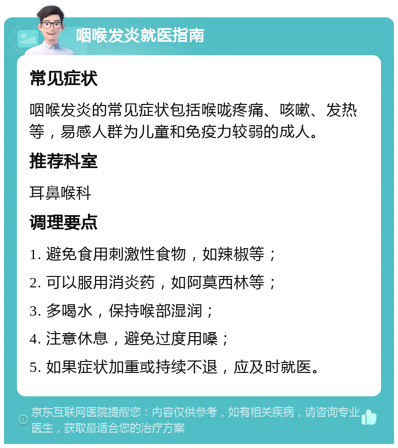 咽喉发炎就医指南 常见症状 咽喉发炎的常见症状包括喉咙疼痛、咳嗽、发热等，易感人群为儿童和免疫力较弱的成人。 推荐科室 耳鼻喉科 调理要点 1. 避免食用刺激性食物，如辣椒等； 2. 可以服用消炎药，如阿莫西林等； 3. 多喝水，保持喉部湿润； 4. 注意休息，避免过度用嗓； 5. 如果症状加重或持续不退，应及时就医。