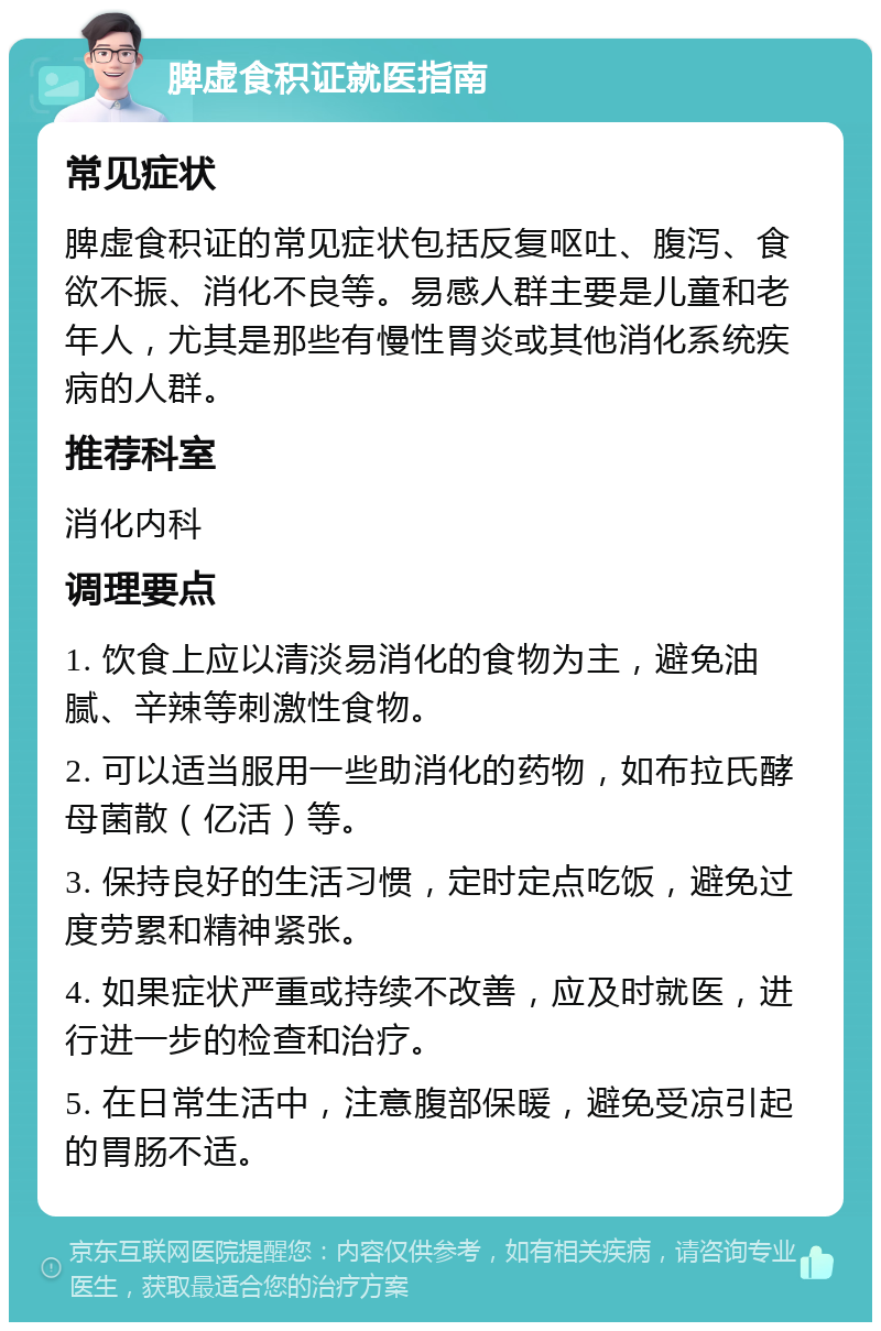 脾虚食积证就医指南 常见症状 脾虚食积证的常见症状包括反复呕吐、腹泻、食欲不振、消化不良等。易感人群主要是儿童和老年人，尤其是那些有慢性胃炎或其他消化系统疾病的人群。 推荐科室 消化内科 调理要点 1. 饮食上应以清淡易消化的食物为主，避免油腻、辛辣等刺激性食物。 2. 可以适当服用一些助消化的药物，如布拉氏酵母菌散（亿活）等。 3. 保持良好的生活习惯，定时定点吃饭，避免过度劳累和精神紧张。 4. 如果症状严重或持续不改善，应及时就医，进行进一步的检查和治疗。 5. 在日常生活中，注意腹部保暖，避免受凉引起的胃肠不适。