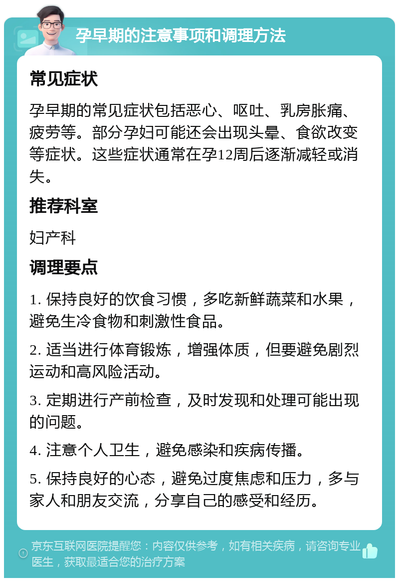 孕早期的注意事项和调理方法 常见症状 孕早期的常见症状包括恶心、呕吐、乳房胀痛、疲劳等。部分孕妇可能还会出现头晕、食欲改变等症状。这些症状通常在孕12周后逐渐减轻或消失。 推荐科室 妇产科 调理要点 1. 保持良好的饮食习惯，多吃新鲜蔬菜和水果，避免生冷食物和刺激性食品。 2. 适当进行体育锻炼，增强体质，但要避免剧烈运动和高风险活动。 3. 定期进行产前检查，及时发现和处理可能出现的问题。 4. 注意个人卫生，避免感染和疾病传播。 5. 保持良好的心态，避免过度焦虑和压力，多与家人和朋友交流，分享自己的感受和经历。