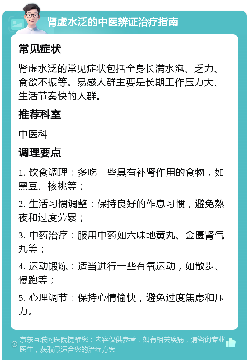 肾虚水泛的中医辨证治疗指南 常见症状 肾虚水泛的常见症状包括全身长满水泡、乏力、食欲不振等。易感人群主要是长期工作压力大、生活节奏快的人群。 推荐科室 中医科 调理要点 1. 饮食调理：多吃一些具有补肾作用的食物，如黑豆、核桃等； 2. 生活习惯调整：保持良好的作息习惯，避免熬夜和过度劳累； 3. 中药治疗：服用中药如六味地黄丸、金匮肾气丸等； 4. 运动锻炼：适当进行一些有氧运动，如散步、慢跑等； 5. 心理调节：保持心情愉快，避免过度焦虑和压力。