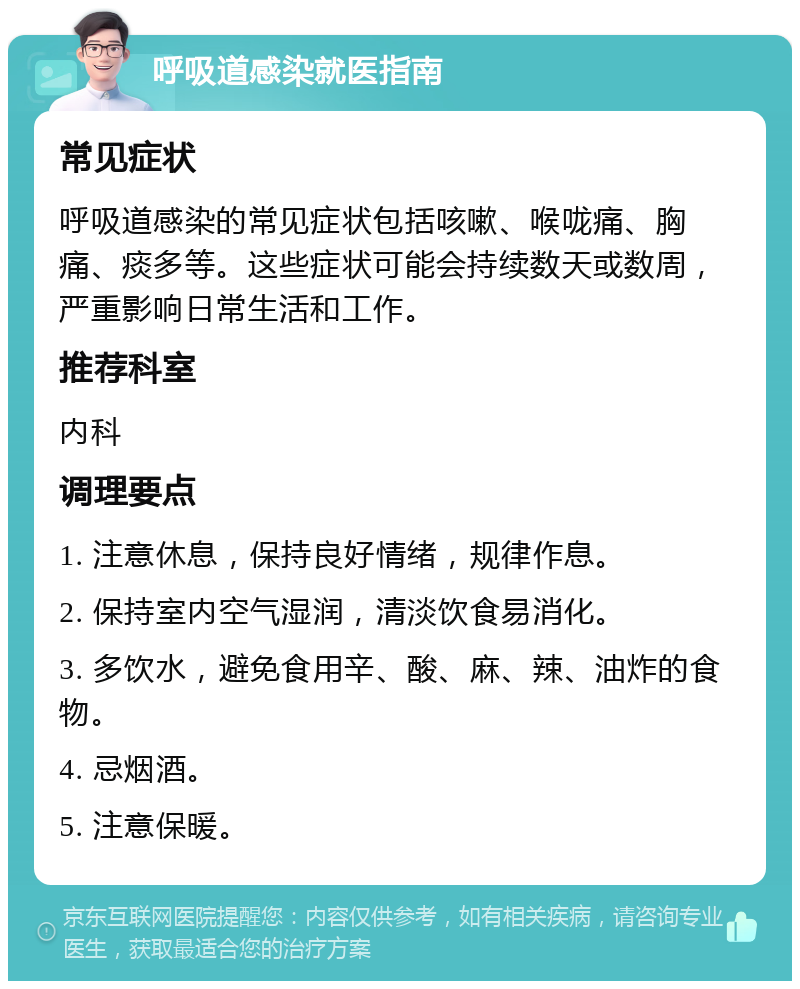 呼吸道感染就医指南 常见症状 呼吸道感染的常见症状包括咳嗽、喉咙痛、胸痛、痰多等。这些症状可能会持续数天或数周，严重影响日常生活和工作。 推荐科室 内科 调理要点 1. 注意休息，保持良好情绪，规律作息。 2. 保持室内空气湿润，清淡饮食易消化。 3. 多饮水，避免食用辛、酸、麻、辣、油炸的食物。 4. 忌烟酒。 5. 注意保暖。