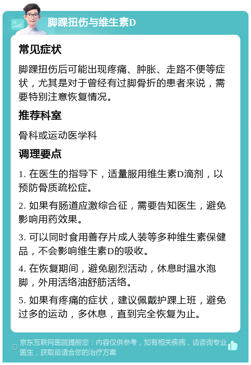 脚踝扭伤与维生素D 常见症状 脚踝扭伤后可能出现疼痛、肿胀、走路不便等症状，尤其是对于曾经有过脚骨折的患者来说，需要特别注意恢复情况。 推荐科室 骨科或运动医学科 调理要点 1. 在医生的指导下，适量服用维生素D滴剂，以预防骨质疏松症。 2. 如果有肠道应激综合征，需要告知医生，避免影响用药效果。 3. 可以同时食用善存片成人装等多种维生素保健品，不会影响维生素D的吸收。 4. 在恢复期间，避免剧烈活动，休息时温水泡脚，外用活络油舒筋活络。 5. 如果有疼痛的症状，建议佩戴护踝上班，避免过多的运动，多休息，直到完全恢复为止。