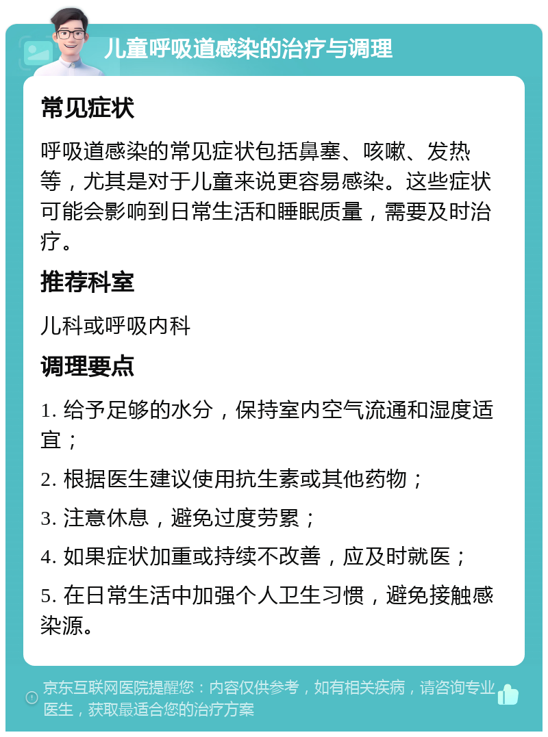 儿童呼吸道感染的治疗与调理 常见症状 呼吸道感染的常见症状包括鼻塞、咳嗽、发热等，尤其是对于儿童来说更容易感染。这些症状可能会影响到日常生活和睡眠质量，需要及时治疗。 推荐科室 儿科或呼吸内科 调理要点 1. 给予足够的水分，保持室内空气流通和湿度适宜； 2. 根据医生建议使用抗生素或其他药物； 3. 注意休息，避免过度劳累； 4. 如果症状加重或持续不改善，应及时就医； 5. 在日常生活中加强个人卫生习惯，避免接触感染源。