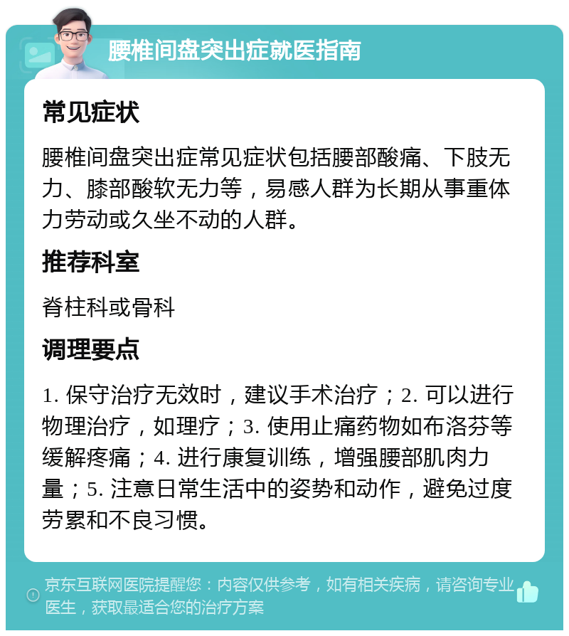 腰椎间盘突出症就医指南 常见症状 腰椎间盘突出症常见症状包括腰部酸痛、下肢无力、膝部酸软无力等，易感人群为长期从事重体力劳动或久坐不动的人群。 推荐科室 脊柱科或骨科 调理要点 1. 保守治疗无效时，建议手术治疗；2. 可以进行物理治疗，如理疗；3. 使用止痛药物如布洛芬等缓解疼痛；4. 进行康复训练，增强腰部肌肉力量；5. 注意日常生活中的姿势和动作，避免过度劳累和不良习惯。