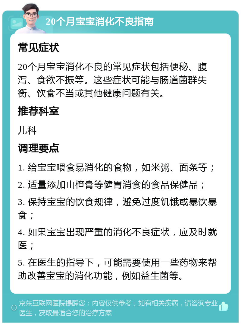 20个月宝宝消化不良指南 常见症状 20个月宝宝消化不良的常见症状包括便秘、腹泻、食欲不振等。这些症状可能与肠道菌群失衡、饮食不当或其他健康问题有关。 推荐科室 儿科 调理要点 1. 给宝宝喂食易消化的食物，如米粥、面条等； 2. 适量添加山楂膏等健胃消食的食品保健品； 3. 保持宝宝的饮食规律，避免过度饥饿或暴饮暴食； 4. 如果宝宝出现严重的消化不良症状，应及时就医； 5. 在医生的指导下，可能需要使用一些药物来帮助改善宝宝的消化功能，例如益生菌等。