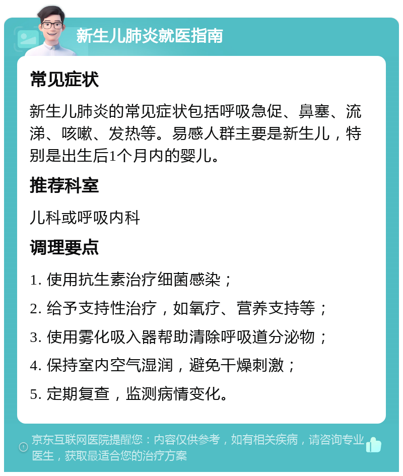 新生儿肺炎就医指南 常见症状 新生儿肺炎的常见症状包括呼吸急促、鼻塞、流涕、咳嗽、发热等。易感人群主要是新生儿，特别是出生后1个月内的婴儿。 推荐科室 儿科或呼吸内科 调理要点 1. 使用抗生素治疗细菌感染； 2. 给予支持性治疗，如氧疗、营养支持等； 3. 使用雾化吸入器帮助清除呼吸道分泌物； 4. 保持室内空气湿润，避免干燥刺激； 5. 定期复查，监测病情变化。